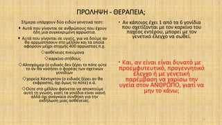 ΠΡΟΛΗΨΗ - ΘΕΡΑΠΕΙΑ;
Σήμερα υπάρχουν δύο ειδών γενετικά τεστ:
 Αυτά που γίνονται σε ανθρώπους που έχουν
ήδη μια συγκεκριμένη αρρώστια.
 Αυτά που γίνονται σε υγιείς, για να δούμε αν
θα αρρωστήσουν στο μέλλον και τα οποία
αφορούν μέχρι στιγμής 400 αρρώστιες π.χ.
ασθένειες πνεύμονα
καρκίνο στήθους
Αλτσχάιμερ (ο ειδικός δεν ξέρει το πότε ούτε
το αν θα νοσήσει ο φορέας των σχετικών
γονιδίων
χορεία Χάντιγκτον (ο ειδικός ξέρει αν θα
εκφραστεί, όχι όμως το πότε) κ.ά.
Ούτε στο μέλλον φαίνεται να αποκτούμε
αυτή τη γνώση, γιατί τα γονίδια είναι ικανή
αλλά όχι αναγκαία συνθήκη για την
εκδήλωση μιας ασθένειας.
 Αν κάποιος έχει 1 από τα 6 γονίδια
που σχετίζονται με τον καρκίνο του
παχέος εντέρου, μπορεί με τον
γενετικό έλεγχο να σωθεί.
 Και, αν είναι είναι δυνατό με
προεμφυτευτικό, προγεννητικό
έλεγχο ή με γενετική
παρέμβαση να χαρίσω την
υγεία στον ΑΝΘΡΩΠΟ, γιατί να
μην το κάνω;
23
 