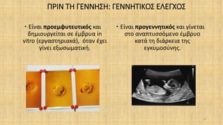 ΠΡΙΝ ΤΗ ΓΕΝΝΗΣΗ: ΓΕΝΝΗΤΙΚΟΣ ΕΛΕΓΧΟΣ
 Είναι προεμφυτευτικός και
δημιουργείται σε έμβρυα in
vitro (εργαστηριακά), όταν έχει
γίνει εξωσωματική.
 Είναι προγεννητικός και γίνεται
στο αναπτυσσόμενο έμβρυο
κατά τη διάρκεια της
εγκυμοσύνης.
24
 