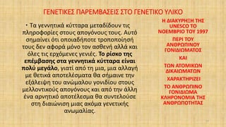 ΓΕΝΕΤΙΚΕΣ ΠΑΡΕΜΒΑΣΕΙΣ ΣΤΟ ΓΕΝΕΤΙΚΟ ΥΛΙΚΟ
 Τα γεννητικά κύτταρα μεταδίδουν τις
πληροφορίες στους απογόνους τους. Αυτό
σημαίνει ότι οποιαδήποτε τροποποίησή
τους δεν αφορά μόνο τον ασθενή αλλά και
όλες τις ερχόμενες γενιές. Το ρίσκο της
επέμβασης στα γεννητικά κύτταρα είναι
πολύ μεγάλο, γιατί από τη μια, μια αλλαγή
με θετικά αποτελέσματα θα σήμαινε την
εξάλειψη του ανώμαλου γονιδίου στους
μελλοντικούς απογόνους και από την άλλη
ένα αρνητικό αποτέλεσμα θα συντελούσε
στη διαιώνιση μιας ακόμα γενετικής
ανωμαλίας.
Η ΔΙΑΚΥΡΗΞΗ ΤΗΣ
UNESCO ΤΟ
ΝΟΕΜΒΡΙΟ ΤΟΥ 1997
ΠΕΡΙ ΤΟΥ
ΑΝΘΡΩΠΙΝΟΥ
ΓΟΝΙΔΙΩΜΑΤΟΣ
ΚΑΙ
ΤΩΝ ΑΤΟΜΙΚΩΝ
ΔΙΚΑΙΩΜΑΤΩΝ
ΧΑΡΑΚΤΗΡΙΖΕΙ
ΤΟ ΑΝΘΡΩΠΙΝΟ
ΓΟΝΙΔΙΩΜΑ
ΚΛΗΡΟΝΟΜΙΑ ΤΗΣ
ΑΝΘΡΩΠΟΤΗΤΑΣ
27
 