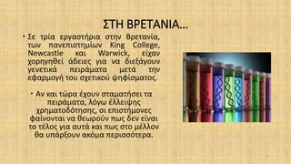 ΣΤΗ ΒΡΕΤΑΝΙΑ…
 Σε τρία εργαστήρια στην Βρετανία,
των πανεπιστημίων King College,
Newcastle και Warwick, είχαν
χορηγηθεί άδειες για να διεξάγουν
γενετικά πειράματα μετά την
εφαρμογή του σχετικού ψηφίσματος.
 Αν και τώρα έχουν σταματήσει τα
πειράματα, λόγω έλλειψης
χρηματοδότησης, οι επιστήμονες
φαίνονται να θεωρούν πως δεν είναι
το τέλος για αυτά και πως στο μέλλον
θα υπάρξουν ακόμα περισσότερα.
33
 