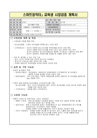 스마트창작터」교육생 시장검증 계획서
주 관 기 관 교 육 팀 명
대 표 자 명 박재우 팀 원 명 심규철
전 화 번 호 010-9847-1020 이메일(스타트업랩) donalde7@naver.com
창 업 유 무 기창업자( ) 예비창업자( ∨ ) 사업자등록번호
온 라 인 교 육
수 료 여 부
수료( ∨ ) 미수료( )
참 가 한 오 프 라 인
교 육 명 , 날 짜
킥오프 오리엔테이션, 3/28
아 이 템 명 자가차량을 이용한 광고리워드
□ 시장검증 계획 및 목표
◦ 시장검증 지원을 통한 목표
- 최소요건제품 : 고객의 자가차량에 부착할 광고 스티커 제작
- 고객반응조사 : 자신의 차량에 광고스티커를 부착하였을 경우의 반응 확인
자신의 차량에 광고스티커를 부착시 받고 싶은 금액의 정도 파악
광고주 입장에서 최소요건제품이면 충분한 가시효과가 나올지의 반응 확인
광고주 입장에서 차량광고를 하였을 때 지불할 금액의 정도 파악
◦ 지원 후, 확인할 수 있는 주요 기능
- 광고 스티커 부착에 대한 차주와 광고주의 반응확인
- 광고수익 리워드에 대한 금액의 정도 산출
- 부정한 방법으로 부착하였을 경우에 대비한 보안책 마련
□ 실현 및 구현 가능성
◦ 대표자 및 팀원의 역량
- 대표자(기획자) : 여러업체의 기획관리와 마케팅업체의 근무경험으로 본 아이템의
충분한 마케팅 효과를 극대화 시킬수 있음
- 팀원(개발자) : 여러 프로그램의 기획과 개발업무를 담당한 경험으로 본 아이템을 실현화 할
app 개발에 주력
◦ 구체적 실현 방법(최소요건제품과 고객반응조사를 구분)
- 최소요건제품 : 광고 스티커 제작업체와 협의, 최적의 광고효과를 누림과 동시에 부정한 방법
근절을 위한 보안책 마련
- 고객반응조사 : 설문을 통한 고객반응조사
□ 사업화 가능성
◦ 제품의 시장성 및 성장가능성, 서비스 파급효과
- 제품의 시장성 : 현재 광고매체의 다양화에 힘입어 기존에 하지 않았던 영역에 광고를
함으로써 새로운 광고 영역을 개척
- 성장가능성 : 현재 2,100만대에 달하는 차량등록대수가 있고 영업용차량과 버스,택시를
제외하더라도 자가차량의 수량은 충분함.
차량을 이용해 수익을 창출하려는 차주가 늘어날 가능성이 높음
- 서비스 파급효과 : 차량을 이용한 광고를 한 광고주는 광고 노출에 대한 신뢰성을 높이고
차량을 이용햔 광고스티커를 부착한 차주는 수익을 창출함으로써
광고주와 차주가 동시에 만족할수 있음
 