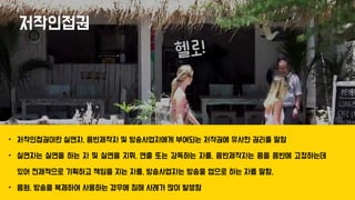 저작인접권
• 저작인접권이란 실연자, 음반제작자 및 방송사업자에게 부여되는 저작권에 유사한 권리를 말함
• 실연자는 실연을 하는 자 및 실연을 지휘, 연출 또는 감독하는 자를, 음반제작자는 음을 음반에 고정하는데
있어 전체적으로 기획하고 책임을 지는 자를, 방송사업자는 방송을 업으로 하는 자를 말함.
• 음원, 방송을 복제하여 사용하는 경우에 침해 사례가 많이 발생함
 