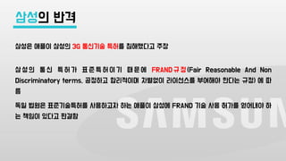 삼성은 애플이 삼성의 3G 통신기술 특허를 침해했다고 주장
삼 성 의 통 신 특 허 가 표 준 특 허 이 기 때 문 에 FRAND 규 정 (Fair Reasonable And Non
Discriminatory terms, 공정하고 합리적이며 차별없이 라이선스를 부여해야 한다는 규정) 에 따
름
독일 법원은 표준기술특허를 사용하고자 하는 애플이 삼성에 FRAND 기술 사용 허가를 얻어내야 하
는 책임이 있다고 판결함
삼성의 반격
 