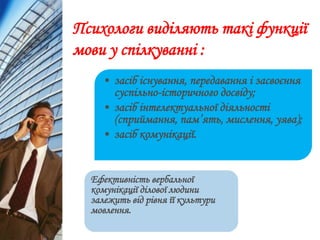 Психологи виділяють такі функції
мови у спілкуванні :
• засіб існування, передавання і засвоєння
суспільно-історичного досвіду;
• засіб інтелектуальної діяльності
(сприймання, пам’ять, мислення, уява);
• засіб комунікації.
Ефективність вербальної
комунікації ділової людини
залежить від рівня її культури
мовлення.
 