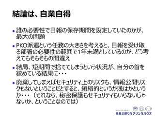  誰の必要性で日報の保存期間を設定していたのかが、
最大の問題
 PKO派遣という任務の大きさを考えると、日報を受け取
る部署の必要性の範囲で1年未満としているのが、どう考
えてもそもそもの間違い
 結局、短期間で捨ててしまうという状況が、自分の首を
絞めている結果に・・・
 廃棄してしまえばセキュリティ上のリスクも、情報公開リス
クもないということだとすると、短絡的というか浅はかという
か・・・（それなら、秘密保護もセキュリティもいらないじゃ
ないか、ということなのでは）
結論は、自業自得
 