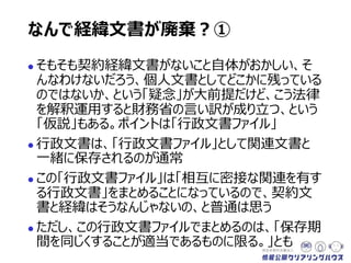 なんで経緯文書が廃棄？①
 そもそも契約経緯文書がないこと自体がおかしい、そ
んなわけないだろう、個人文書としてどこかに残っている
のではないか、という「疑念」が大前提だけど、こう法律
を解釈運用すると財務省の言い訳が成り立つ、という
「仮説」もある。ポイントは「行政文書ファイル」
 行政文書は、「行政文書ファイル」として関連文書と
一緒に保存されるのが通常
 この「行政文書ファイル」は「相互に密接な関連を有す
る行政文書」をまとめることになっているので、契約文
書と経緯はそうなんじゃないの、と普通は思う
 ただし、この行政文書ファイルでまとめるのは、「保存期
間を同じくすることが適当であるものに限る」とも
 