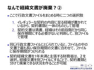  ここで行政文書ファイルをまとめる時に二つの選択肢
1. イレギュラーな契約の内容に至る経緯が書かれて
いるから、契約書類と一体のものとして管理
2. 契約文書は清書、経緯はその前段階だから同じ
保存期間にする必要がないと判断して、別ファイル
で管理
 同じ行政文書ファイルにとじられていると、ファイルの中の
文書で最も長い保存期間の文書に合わせて、ファイル
に保存期間がつけられる
 契約経緯文書を1年未満と主張する財務省は、２を
選択。経緯文書を別ファイルにすることで、契約書類と
分けて廃棄できる状況を作ることが可能
なんで経緯文書が廃棄？②
 