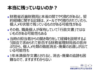  財務省近畿財務局と本省の間でやり取りがあると、契
約経緯に関する記録は、メールでやり取りされていたら、
個人メモ状態で残っているものがある可能性がある
 その他、職員個人が保有していて「行政文書」ではな
いものがある可能性もある
 当時の担当者からの聞き取りをして経緯を説明するよ
う国会で求められて拒否する財務省理財局長の答弁
ぶりから、個人メモ類の徹底消去・廃棄のお達しが出て
いる可能性も
 1年未満保存文書とされると、消去・廃棄の追跡も困
難なので、ますますわからない
本当に残っていないのか？
 