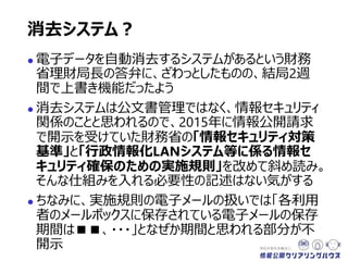  電子データを自動消去するシステムがあるという財務
省理財局長の答弁に、ざわっとしたものの、結局2週
間で上書き機能だったよう
 消去システムは公文書管理ではなく、情報セキュリティ
関係のことと思われるので、2015年に情報公開請求
で開示を受けていた財務省の「情報セキュリティ対策
基準」と「行政情報化LANシステム等に係る情報セ
キュリティ確保のための実施規則」を改めて斜め読み。
そんな仕組みを入れる必要性の記述はない気がする
 ちなみに、実施規則の電子メールの扱いでは「各利用
者のメールボックスに保存されている電子メールの保存
期間は■■、・・・」となぜか期間と思われる部分が不
開示
消去システム？
 