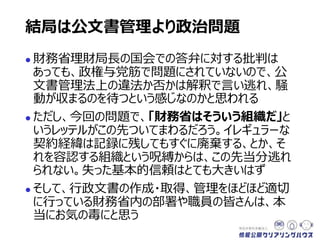  財務省理財局長の国会での答弁に対する批判は
あっても、政権与党筋で問題にされていないので、公
文書管理法上の違法か否かは解釈で言い逃れ、騒
動が収まるのを待つという感じなのかと思われる
 ただし、今回の問題で、「財務省はそういう組織だ」と
いうレッテルがこの先ついてまわるだろう。イレギュラーな
契約経緯は記録に残してもすぐに廃棄する、とか、そ
れを容認する組織という呪縛からは、この先当分逃れ
られない。失った基本的信頼はとても大きいはず
 そして、行政文書の作成・取得、管理をほどほど適切
に行っている財務省内の部署や職員の皆さんは、本
当にお気の毒にと思う
結局は公文書管理より政治問題
 
