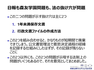  この二つの問題が示す抜け穴は主に2つ
1. 1年未満保存文書
2. 行政文書ファイルの作成方法
 この2つを組み合わせると、かなりものが短期間で廃棄
できてしまう。公文書管理法で意思決定過程の経緯
を記録する仕組みにしたはずが、その記録が残らない
ことに
 この2つ以外にも、今回の問題が示唆する法制上の
問題がいくつもあるので、それを意見としてまとめました。
日報も森友学園問題も、法の抜け穴が問題
 