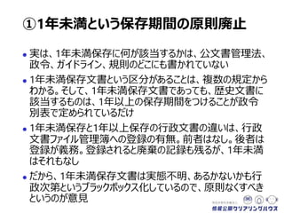  実は、1年未満保存に何が該当するかは、公文書管理法、
政令、ガイドライン、規則のどこにも書かれていない
 1年未満保存文書という区分があることは、複数の規定から
わかる。そして、1年未満保存文書であっても、歴史文書に
該当するものは、1年以上の保存期間をつけることが政令
別表で定められているだけ
 1年未満保存と1年以上保存の行政文書の違いは、行政
文書ファイル管理簿への登録の有無。前者はなし。後者は
登録が義務。登録されると廃棄の記録も残るが、1年未満
はそれもなし
 だから、1年未満保存文書は実態不明、あるかないかも行
政次第というブラックボックス化しているので、原則なくすべき
というのが意見
①1年未満という保存期間の原則廃止
 