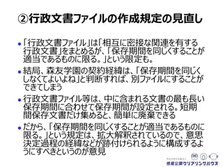  「行政文書ファイル」は「相互に密接な関連を有する
行政文書」をまとめるが、「保存期間を同じくすることが
適当であるものに限る」という限定も。
 結局、森友学園の契約経緯は、「保存期間を同じく
しなくてよいよね」と判断すれば、別ファイルにすることが
できてしまう
 行政文書ファイル等は、中に含まれる文書の最も長い
保存期間に合わせて保存期間が設定される。短期
間保存文書だけ集めると、簡単に廃棄できる
 だから、「保存期間を同じくすることが適当であるものに
限る」という規定は、拡大解釈されているので、意思
決定過程の経緯などが跡付けられるように構成するよ
うにすべきというのが意見
②行政文書ファイルの作成規定の見直し
 