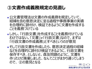  公文書管理法は文書の作成義務を規定していて、
経緯を含む意思決定に至る過程や事務事業の実績
を合理的に跡付け、検証できるように「文書」を作成
することを義務づけている
 しかし、「行政文書」を作成することを義務づけている
わけではない。「文書」≠「行政文書」なので、まずは
「行政文書の作成義務」とすべきというのが意見
 そして行政文書を作成したら、意思決定過程の経緯
などを合理的に跡付け検証できるように、行政文書を
保存すべき、としないと、森友問題のように、文書を
作ったけど廃棄しました、なんてことがまかり通ってしまう
ので、 ②の意見となる
③文書作成義務規定の見直し
 