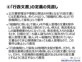  公文書管理法や情報公開法の対象となる「行政文書」
には定義がある。ポイントは2つ。「組織的に用いる」と「行
政機関として保有」という要件
 「組織的に用いる」で個人メモや個人管理の文書を除外
しているが、割と幅広く使われている。例えば、発言者名な
しの議事概要のもとになっている、発言者名入りの会議メ
モとか、日報のコピーも個人貸与のPCに保存されていれば
個人管理文書。個人メモ＝組織的に管理されていない
文書なので非公開情報であっても個人管理。この要件は
廃止という意見
 「行政機関として保有」は物理的支配が要件。外部委託
業務は委託先から取得しないと行政文書にならない。だ
から、行政機関の指揮監督が及ぶものを行政文書とする
ように改正するという意見
④「行政文書」の定義の見直し
 
