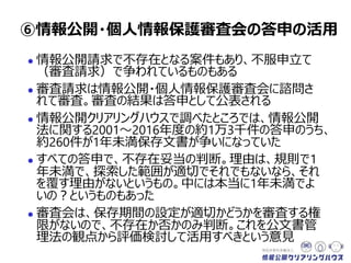  情報公開請求で不存在となる案件もあり、不服申立て
（審査請求）で争われているものもある
 審査請求は情報公開・個人情報保護審査会に諮問さ
れて審査。審査の結果は答申として公表される
 情報公開クリアリングハウスで調べたところでは、情報公開
法に関する2001～2016年度の約1万3千件の答申のうち、
約260件が1年未満保存文書が争いになっていた
 すべての答申で、不存在妥当の判断。理由は、規則で1
年未満で、探索した範囲が適切でそれでもないなら、それ
を覆す理由がないというもの。中には本当に1年未満でよ
いの？というものもあった
 審査会は、保存期間の設定が適切かどうかを審査する権
限がないので、不存在か否かのみ判断。これを公文書管
理法の観点から評価検討して活用すべきという意見
⑥情報公開・個人情報保護審査会の答申の活用
 