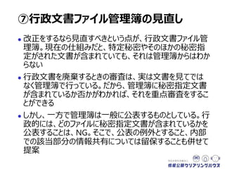  改正をするなら見直すべきという点が、行政文書ファイル管
理簿。現在の仕組みだと、特定秘密やそのほかの秘密指
定がされた文書が含まれていても、それは管理簿からはわか
らない
 行政文書を廃棄するときの審査は、実は文書を見てでは
なく管理簿で行っている。だから、管理簿に秘密指定文書
が含まれているか否かがわかれば、それを重点審査をするこ
とができる
 しかし、一方で管理簿は一般に公表するものとされている。
行政的には、どのファイルに秘密指定文書が含まれている
かを公表することは、NG。そこで、公表の例外とすること、
内部での該当部分の情報共有については留保することも
併せて提案
⑦行政文書ファイル管理簿の見直し
 