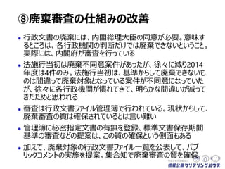  行政文書の廃棄には、内閣総理大臣の同意が必要。意味す
るところは、各行政機関の判断だけでは廃棄できないということ。
実際には、内閣府が審査を行っている
 法施行当初は廃棄不同意案件があったが、徐々に減り2014
年度は4件のみ。法施行当初は、基準からして明らかに廃棄で
きないものが、各行政機関が間違って廃棄対象としていた案件
が不同意になっていた。しかし、徐々に各行政機関が慣れてき
て、明らかな間違いが減ってきたためと思われる
 審査は行政文書ファイル管理簿で行われている。現状からして、
廃棄審査の質は確保されているとは言い難い
 管理簿に秘密指定文書の有無を登録、標準文書保存期間
基準の審査などの提案は、この質の確保という側面もある
 加えて、廃棄対象の行政文書ファイル一覧を公表して、パブ
リックコメントの実施を提案。集合知で廃棄審査の質を確保
⑧廃棄審査の仕組みの改善
 