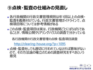  各行政機関の行政文書管理規則は年1回以上の点検・
監査を義務付けている。行政文書管理ガイドラインには、
点検項目等についての参考情報がある
 この点検・監査項目は実は、行政機関ごとにばらばらであ
ることが、情報公開クリアリングハウスの調査で分かっている
各行政機関の行政文書管理の点検・監査項目調査
http://clearing-house.org/?p=1095
 点検・監査をしても適切に行われていなければ意味がない
ので、その方法論の確立のための調査研究をすべきという
意見
⑨点検・監査の仕組みの見直し
 