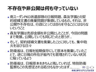  南スーダンPKO派遣部隊の日報問題、森友学園との契
約経緯文書の廃棄問題が象徴しているもの。それは、非
公開や不存在は、行政にとっては自らを守ることにはならな
いということ
 森友学園は売却金額を非公開としたことが、今回の問題
まで発展。公開していても同じだったと思うが…
 そして、契約経緯文書を廃棄したことに対しても、集中砲
火を浴びる日々
 防衛省は、日報を短期保存にして原本を廃棄していたこ
とで、逆に日報の所在が省内でも管理されていない状況
に陥っているよう
 防衛省は、日報原本をきちんと残していれば、特別防衛
監察もこの先想定される処分もなかったはず…
不存在や非公開は何も守っていない
 