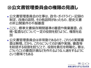  公文書管理委員会の仕事は、政令・ガイドライン・記録の
制定、改廃の諮問、その他諮問があったもの、歴史文書
の非公開案件の不服審査
 ここに、標準文書保存期間基準の審査や廃棄審査、点
検・監査などについて一定の役割を担うように、権限を追
加
 公文書管理委員会は非常勤であるので、これらの実質審
査は無理。だから、これらについての計画や実施、審査等
を総括する役割を担うことで、役割を責任を明確化。要は、
こういうことの審査計画などを審査し作れるような人選をす
るように、という意味でもある
⑩公文書管理委員会の権限の見直し
 