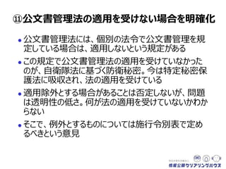  公文書管理法には、個別の法令で公文書管理を規
定している場合は、適用しないという規定がある
 この規定で公文書管理法の適用を受けていなかった
のが、自衛隊法に基づく防衛秘密。今は特定秘密保
護法に吸収され、法の適用を受けている
 適用除外とする場合があることは否定しないが、問題
は透明性の低さ。何が法の適用を受けていないのかが
わからない
 そこで、例外とするものについては施行令別表で定め
るべきという意見
⑪公文書管理法の適用を受けない場合を明確化
 