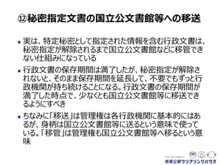  実は、特定秘密として指定された情報を含む行政文書は、
秘密指定が解除されるまで国立公文書館などに移管でき
ない仕組みになっている
 行政文書の保存期間は満了したが、秘密指定が解除さ
れないと、そのまま保存期間を延長して、不要でもずっと行
政機関が持ち続けることになる。行政文書の保存期間が
満了した時点で、少なくとも国立公文書館等に移送でき
るようにすべき
 ちなみに「移送」は、文書の管理権限は各行政機関に基
本的に残るが、身柄は国立公文書館等に送るという意味
で使っている。「移管」は管理権限も国立公文書館等へ
移るという意味
⑫秘密指定文書の国立公文書館等への移送
 