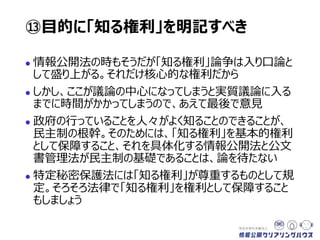  情報公開法の時もそうだが「知る権利」論争は入り口論と
して盛り上がる。それだけ核心的な権利だから
 しかし、ここが議論の中心になってしまうと実質議論に入る
までに時間がかかってしまうので、あえて最後で意見
 政府の行っていることを人々がよく知ることのできることが、
民主制の根幹。そのためには、「知る権利」を基本的権利
として保障すること、それを具体化する情報公開法と公文
書管理法が民主制の基礎であることは、論を待たない
 特定秘密保護法は「知る権利」を尊重するものとして規
定。そろそろ法律で「知る権利」を権利として保障すること
もしましょう
⑬目的に「知る権利」を明記すべき
 