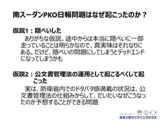 南スーダンPKO日報問題はなぜ起こったのか？
仮説1：隠ぺいした
ありがちな仮説。途中からは本当に隠ぺいに一部
走っていることは明らかなので、真実味はそれなりに
ある。だけど、隠ぺいの問題にしてしまうとデッドエンド
になってしまうかも
仮説2：公文書管理法の運用として起こるべくして起
こった
実は、防衛省内でのドタバタ感満載の状況は、公
文書管理法の仕組みからして、だいたいなぜこうなっ
たのか予想することができる問題
 