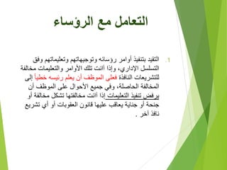 ‫الرؤساء‬ ‫مع‬ ‫التعامل‬
.1‫وتعليماتهم‬ ‫وتوجيهاتهم‬ ‫رؤسائه‬ ‫أوامر‬ ‫بتنفيذ‬ ‫التقيد‬‫وفق‬
‫مخ‬ ‫والتعليمات‬ ‫األوامر‬ ‫تلك‬ ‫آانت‬ ‫وإذا‬ ،‫اإلداري‬ ‫التسلسل‬‫الفة‬
‫النافذة‬ ‫للتشريعات‬‫خط‬ ‫رئيسه‬ ‫يعلم‬ ‫أن‬ ‫الموظف‬ ‫فعلى‬‫يا‬‫إلى‬
‫أن‬ ‫الموظف‬ ‫على‬ ‫األحوال‬ ‫جميع‬ ‫وفي‬ ،‫الحاصلة‬ ‫المخالفة‬
‫التعليمات‬ ‫تنفيذ‬ ‫يرفض‬‫مخ‬ ‫تشكل‬ ‫مخالفتها‬ ‫آانت‬ ‫إذا‬‫أو‬ ‫الفة‬
‫تشر‬ ‫أي‬ ‫أو‬ ‫العقوبات‬ ‫قانون‬ ‫عليها‬ ‫يعاقب‬ ‫جناية‬ ‫أو‬ ‫جنحة‬‫يع‬
‫آخر‬ ‫نافذ‬.
 