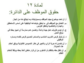 ‫لمادة‬١٢
‫الدائرة‬ ‫على‬ ‫الموظف‬ ‫حقوق‬:
‫أ‬.‫إنجاز‬ ‫من‬ ‫منه‬ ‫يتوقع‬ ‫وما‬ ‫ومسؤولياته‬ ‫الموظف‬ ‫مهام‬ ‫بوضوح‬ ‫تحدد‬ ‫أن‬.
‫ب‬.‫االست‬ ‫أساس‬ ‫على‬ ‫الوظيفية‬ ‫بأوضاعه‬ ‫يتعلق‬ ‫ما‬ ‫في‬ ‫الموظف‬ ‫مع‬ ‫التعامل‬‫حقاق‬
‫الفرص‬ ‫وتكافؤ‬ ‫والتنافسية‬ ‫والجدارة‬.
‫ج‬.‫في‬ ‫بحقه‬ ‫تمييز‬ ‫أي‬ ‫ممارسة‬ ‫عدم‬ ‫وتضمن‬ ،‫وآمنة‬ ‫جيدة‬ ‫عمل‬ ‫ظروف‬ ‫تؤمن‬ ‫أن‬
‫العمل‬ ‫موقع‬.
‫د‬.‫ومسا‬ ‫تقدمه‬ ‫فرص‬ ‫لتحسين‬ ‫والمستمر‬ ‫المناسب‬ ‫التدريب‬ ‫فرص‬ ‫توفر‬ ‫أن‬‫ره‬
‫الوظيفي‬
‫ه‬.‫أح‬ ‫ووفق‬ ‫القانونية‬ ‫النصوص‬ ‫إطار‬ ‫في‬ ‫والتعبير‬ ‫الرأي‬ ‫حرية‬ ‫له‬ ‫تضمن‬ ‫أن‬‫كام‬
‫المدونة‬ ‫هذه‬.
‫و‬.‫أل‬ ً‫ا‬‫ووفق‬ ‫بحقه‬ ‫أتخذ‬ ‫خاطئ‬ ‫قرار‬ ‫أي‬ ‫من‬ ‫الشكوى‬ ‫أو‬ ‫بالتظلم‬ ‫حقه‬ ‫تكفل‬ ‫أن‬‫حكام‬
‫النظام‬
 