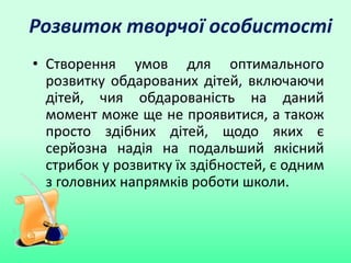 Розвиток творчої особистості
• Створення умов для оптимального
розвитку обдарованих дітей, включаючи
дітей, чия обдарованість на даний
момент може ще не проявитися, а також
просто здібних дітей, щодо яких є
серйозна надія на подальший якісний
стрибок у розвитку їх здібностей, є одним
з головних напрямків роботи школи.
 