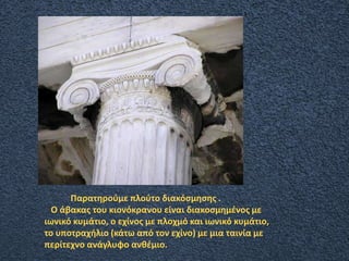 Παρατηρούμε πλούτο διακόσμησης .
Ο άβακας του κιονόκρανου είναι διακοσμημένος με
ιωνικό κυμάτιο, ο εχίνος με πλοχμό και ιωνικό κυμάτιο,
το υποτραχήλιο (κάτω από τον εχίνο) με μια ταινία με
περίτεχνο ανάγλυφο ανθέμιο.
 