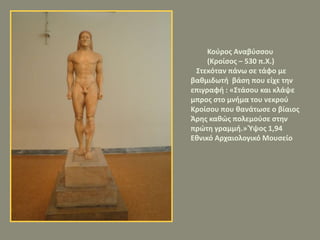 Κούρος Αναβύσσου
(Κροίσος – 530 π.Χ.)
Στεκόταν πάνω σε τάφο με
βαθμιδωτή βάση που είχε την
επιγραφή : «Στάσου και κλάψε
μπρος στο μνήμα του νεκρού
Κροίσου που θανάτωσε ο βίαιος
Άρης καθώς πολεμούσε στην
πρώτη γραμμή.» Ύψος 1,94
Εθνικό Αρχαιολογικό Μουσείο
 