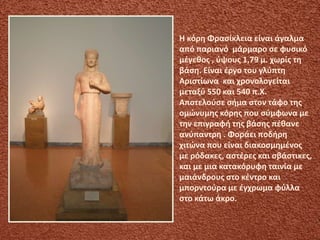 Η κόρη Φρασίκλεια είναι άγαλμα
από παριανό μάρμαρο σε φυσικό
μέγεθος , ύψους 1,79 μ. χωρίς τη
βάση. Είναι έργο του γλύπτη
Αριστίωνα και χρονολογείται
μεταξύ 550 και 540 π.Χ.
Αποτελούσε σήμα στον τάφο της
ομώνυμης κόρης που σύμφωνα με
την επιγραφή της βάσης πέθανε
ανύπαντρη . Φοράει ποδήρη
χιτώνα που είναι διακοσμημένος
με ρόδακες, αστέρες και σβάστικες,
και με μια κατακόρυφη ταινία με
μαιάνδρους στο κέντρο και
μπορντούρα με έγχρωμα φύλλα
στο κάτω άκρο.
 