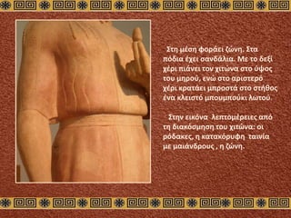 Στη μέση φοράει ζώνη. Στα
πόδια έχει σανδάλια. Με το δεξί
χέρι πιάνει τον χιτώνα στο ύψος
του μηρού, ενώ στο αριστερό
χέρι κρατάει μπροστά στο στήθος
ένα κλειστό μπουμπούκι λωτού.
Στην εικόνα λεπτομέρειες από
τη διακόσμηση του χιτώνα: οι
ρόδακες, η κατακόρυφη ταινία
με μαιάνδρους , η ζώνη.
 