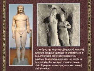 Ο Κούρος της Μερέντας (σημερινό Κορωπί).
Βρέθηκε θαμμένος μαζί με τη Φρασίκλεια σ’
ένα ρηχό τάφο του νεκροταφείου του
αρχαίου δήμου Μυρρινούντος , κι αυτός σε
φυσικό μέγεθος και έργο του Αριστίωνα,
αλλά λίγο μεταγενέστερος στην κατασκευή
από την κόρη
 