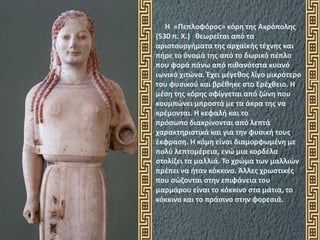 Η «Πεπλοφόρος» κόρη της Ακρόπολης
(530 π. Χ.) θεωρείται από τα
αριστουργήματα της αρχαϊκής τέχνης και
πήρε το όνομά της από το δωρικό πέπλο
που φορά πάνω από πιθανότατα κυανό
ιωνικό χιτώνα. Έχει μέγεθος λίγο μικρότερο
του φυσικού και βρέθηκε στο Ερέχθειο. Η
μέση της κόρης σφίγγεται από ζώνη που
κουμπώνει μπροστά με τα άκρα της να
κρέμονται. Η κεφαλή και το
πρόσωπο διακρίνονται από λεπτά
χαρακτηριστικά και για την φυσική τους
έκφραση. Η κόμη είναι διαμορφωμένη με
πολύ λεπτομέρεια, ενώ μια κορδέλα
στολίζει τα μαλλιά. Το χρώμα των μαλλιών
πρέπει να ήταν κόκκινο. Άλλες χρωστικές
που σώζονται στην επιφάνεια του
μαρμάρου είναι το κόκκινο στα μάτια, το
κόκκινο και το πράσινο στην φορεσιά.
 
