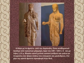 Η Κόρη με το φρούτο από την Ακρόπολη. Είναι αναθηματικό
άγαλμα από νησιώτικο μάρμαρο, έργο του 530 – 520 π. Χ. και με
ύψος 1,15 μ. Φοράει κοινό χιτώνα ιωνικού ρυθμού και ιμάτιο με
πτυχώσεις που φέρει επάνω του σταυρούς και μαιάνδρους. Στο
χέρι της κρατά φρούτο προσφορά στην Θεά.
 