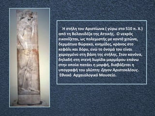 Η στήλη του Αριστίωνα ( γύρω στο 510 π. Χ.)
από τη Βελανιδέζα της Αττικής. Ο νεκρός
εικονίζεται, ως πολεμιστής με κοντό χιτώνα,
δερμάτινο θώρακα, κνημίδες, κράνος στο
κεφάλι και δόρυ, ενώ το όνομά του είναι
χαραγμένο στη βάση της στήλης. Στον κανόνα,
δηλαδή στη στενή λωρίδα μαρμάρου επάνω
στην οποία πατάει η μορφή, διαβάζεται η
υπογραφή του γλύπτη: ἔργον Ἀριστοκλέους.
Εθνικό Αρχαιολογικό Μουσείο.
 