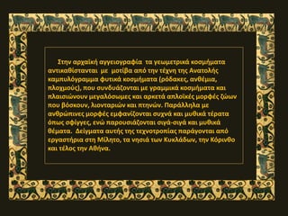 Στην αρχαϊκή αγγειογραφία τα γεωμετρικά κοσμήματα
αντικαθίστανται με μοτίβα από την τέχνη της Ανατολής
καμπυλόγραμμα φυτικά κοσμήματα (ρόδακες, ανθέμια,
πλoχμούς), που συνδυάζονται με γραμμικά κοσμήματα και
πλαισιώνουν μεγαλόσωμες και αρκετά απλοϊκές μορφές ζώων
που βόσκουν, λιονταριών και πτηνών. Παράλληλα με
ανθρώπινες μορφές εμφανίζονται συχνά και μυθικά τέρατα
όπως σφίγγες, ενώ παρουσιάζονται σιγά-σιγά και μυθικά
θέματα. Δείγματα αυτής της τεχνοτροπίας παράγονται από
εργαστήρια στη Μίλητο, τα νησιά των Κυκλάδων, την Κόρινθο
και τέλος την Αθήνα.
 