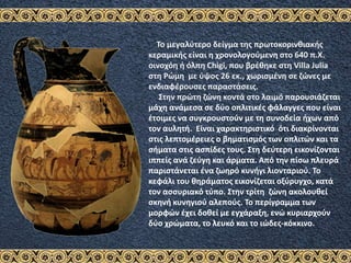 Το μεγαλύτερο δείγμα της πρωτοκορινθιακής
κεραμικής είναι η χρονολογούμενη στο 640 π.Χ.
οινοχόη ή όλπη Chigi, που βρέθηκε στη Villa Julia
στη Ρώμη με ύψος 26 εκ., χωρισμένη σε ζώνες με
ενδιαφέρουσες παραστάσεις.
Στην πρώτη ζώνη κοντά στο λαιμό παρουσιάζεται
μάχη ανάμεσα σε δύο οπλιτικές φάλαγγες που είναι
έτοιμες να συγκρουστούν με τη συνοδεία ήχων από
τον αυλητή. Είναι χαρακτηριστικό ότι διακρίνονται
στις λεπτομέρειες ο βηματισμός των οπλιτών και τα
σήματα στις ασπίδες τους. Στη δεύτερη εικονίζονται
ιππείς ανά ζεύγη και άρματα. Από την πίσω πλευρά
παριστάνεται ένα ζωηρό κυνήγι λιονταριού. Το
κεφάλι του θηράματος εικονίζεται οξύρυγχο, κατά
τον ασσυριακό τύπο. Στην τρίτη ζώνη ακολουθεί
σκηνή κυνηγιού αλεπούς. Το περίγραμμα των
μορφών έχει δοθεί με εγχάραξη, ενώ κυριαρχούν
δύο χρώματα, το λευκό και το ιώδες-κόκκινο.
 