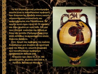 Τα πιο γνωστά αττικά μελανόμορφα
αγγεία είναι οι παναθηναϊκοί αμφορείς,
που δίνονταν ως βραβείο στους νικητές
σε αγωνίσματα γυμναστικής και
αρματοδρομίας στα Παναθήναια. Τα
αγγεία αυτά είχαν ύψος 60-70 πόντους
και ήταν γεμάτα με ιερό λάδι. Στη μια
τους πλευρά εικόνιζαν την Αθηνά με
δόρυ και ασπίδα (Πρόμαχος) και στην
άλλη συνήθως το αγώνισμα στο οποίο
δίνονταν βραβείο.
Στον λαιμό του αμφορέα της εικόνας
διακρίνουμε μια σειρήνα και αριστερά
από την Αθηνά τη γνωστή επιγραφή
των παναθηναϊκών αμφορέων
ΑΘΗΝΗΘ[Ε]Ν ΑΘΛΩΝ ΕΜΙ.
Το αγγείο έχει ύψος 61,2 εκ. και
χρονολογείται περίπου 565-560 π. Χ.
Λονδίνο, Βρετανικό Μουσείο
 