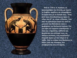 Από το 570 π. Χ. περίπου, οι
αγγειογράφοι της Αττικής, με πρώτο
το Σοφίλο, αρχίζουν να υπογράφουν
τα έργα τους με το όνομά τους. ΄Ενας
από τους σπουδαιότερους προς το
τέλος του 6ου αι. είναι ο Εξηκίας . Ένα
από τα ωραιότερα έργα του από το
μουσείο του Βατικανού είναι ο
αμφορέας της διπλανής εικόνας. Στη
μια όψη του αγγείου εικονίζονται ο
Αίας και ο Αχιλλέας, καθιστοί και
φορώντας τον οπλισμό τους, να
παίζουν πεσσούς, ένα επιτραπέζιο
παιχνίδι όμοιο με την ντάμα ή το
τάβλι. Από το στόμα τους βγαίνουν οι
λέξεις τρία και τέσσαρα, που
αναφέρονται ίσως σε ζαριές.
 