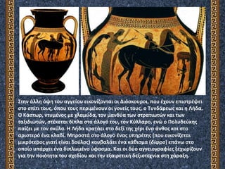 Στην άλλη όψη του αγγείου εικονίζονται οι Διόσκουροι, που έχουν επιστρέψει
στο σπίτι τους, όπου τους περιμένουν οι γονείς τους, ο Τυνδάρεως και η Λήδα.
Ο Κάστωρ, ντυμένος με χλαμύδα, τον μανδύα των στρατιωτών και των
ταξιδιωτών, στέκεται δίπλα στο άλογό του, τον Κύλλαρο, ενώ ο Πολυδεύκης
παίζει με τον σκύλο. Η Λήδα κρατάει στο δεξί της χέρι ένα άνθος και στο
αριστερό ένα κλαδί. Μπροστά στο άλογο ένας υπηρέτης (που εικονίζεται
μικρότερος γιατί είναι δούλος) κουβαλάει ένα κάθισμα (δίφρο) επάνω στο
οποίο υπάρχει ένα διπλωμένο ύφασμα. Και οι δύο αγγειογραφίες ξεχωρίζουν
για την ποιότητα του σχεδίου και την εξαιρετική δεξιοτεχνία στη χάραξη.
 