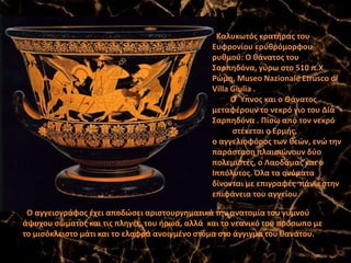 Καλυκωτός κρατήρας του
Ευφρονίου ερυθρόμορφου
ρυθμού: Ο θάνατος του
Σαρπηδόνα, γύρω στο 510 π.Χ.
Ρώμη, Museo Nazionale Etrusco di
Villa Giulia .
O Ύπνος και ο Θάνατος
μεταφέρουν το νεκρό γιο του Δία
Σαρπηδόνα . Πίσω από τον νεκρό
στέκεται ο Ερμής,
ο αγγελιοφόρος των θεών, ενώ την
παράσταση πλαισιώνουν δύο
πολεμιστές, ο Λαοδάμας και ο
Ιππόλυτος. Όλα τα ονόματα
δίνονται με επιγραφές πάνω στην
επιφάνεια του αγγείου.
Ο αγγειογράφος έχει αποδώσει αριστουργηματικά την ανατομία του γυμνού
άψυχου σώματος και τις πληγές του ήρωα, αλλά και το νεανικό του πρόσωπο με
το μισόκλειστο μάτι και το ελαφρά ανοιγμένο στόμα στο άγγιγμα του θανάτου.
 