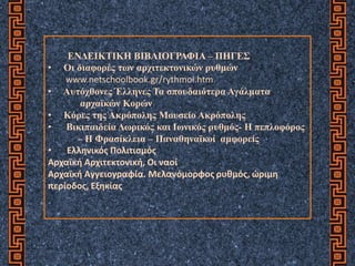 ΕΝΔΕΙΚΤΙΚΗ ΒΙΒΛΙΟΓΡΑΦΙΑ – ΠΗΓΕΣ
• Οι διαφορές των αρχιτεκτονικών ρυθμών
www.netschoolbook.gr/rythmoi.htm
• Αυτόχθονες Έλληνες Τα σπουδαιότερα Αγάλματα
αρχαϊκών Κορών
• Κόρες της Ακρόπολης Μουσείο Ακρόπολης
• Βικιπαιδεία Δωρικός και Ιωνικός ρυθμός- Η πεπλοφόρος
– Η Φρασίκλεια – Παναθηναϊκοί αμφορείς
• Ελληνικός Πολιτισμός
Αρχαϊκή Αρχιτεκτονική, Οι ναοί
Αρχαϊκή Αγγειογραφία. Μελανόμορφος ρυθμός, ώριμη
περίοδος, Εξηκίας
 