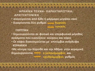 ΑΡΧΑΪΚΗ ΤΕΧΝΗ- ΧΑΡΑΚΤΗΡΙΣΤΙΚΑ:
ΑΡΧΙΤΕΚΤΟΝΙΚΗ
• ανεγείρονται από λίθο ή μάρμαρο μεγάλοι ναοί
• διακρίνονται δύο ρυθμοί δωρικός
ιωνικός
ΓΛΥΠΤΙΚΗ
• δημιουργούνται σε φυσικό και υπερφυσικό μέγεθος
αγάλματα που εικονίζουν κούρους και κόρες
• Οι τάφοι διακοσμούνται με επιτύμβια ανάγλυφα
ΚΕΡΑΜΙΚΗ
•Με κέντρα την Κόρινθο και την Αθήνα στην κεραμική
δημιουργούνται ο μελανόμορφος και
ερυθρόμορφος ρυθμός
 