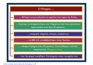 … θέλησε να μεγαλώσει το κράτος του προς τη Δύση.
… ετοίμασε στρατό, ιππικό, ελέφαντες.
… δέχτηκε αντιπροσώπους του Τάραντα που του ζητούσαν 
προστασία από τους Ρωμαίους.
Ο Πύρρος …
… το 280 π.Χ. αποβιβάστηκε στην Ιταλία.   
… νίκησε 2 φορές τους Ρωμαίους. Σκοτώθηκαν πολλοί 
στρατιώτες. Πύρρεια νίκη.
… την 3η φορά νικήθηκε. Επέστρεψε στην πατρίδα του.
Επιμέλεια επανάληψης: Χρήστος Χαρμπής http://xristx.blogspot.gr σελ.27
 