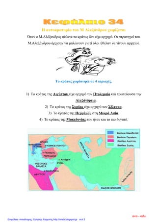 Η απηνθξαηνξία ηνπ Μ Αιεμάλδξνπ ρσξίδεηαη
Όηαλ ν Μ.Αιέμαλδξνο πέζαλε ην θξάηνο δελ είρε αξρεγό. Οη ζηξαηεγνί ηνπ
Μ.Αιεμάλδξνπ άξρηζαλ λα καιώλνπλ γηαηί όινη ήζειαλ λα γίλνπλ αξρεγνί.
Σν θξάηνο ρσξίζηεθε ζε 4 πεξηνρέο.
1) Σν θξάηνο ηεο Αηγύπηνπ είρε αξρεγό ηνλ Πηνιεκαίν θαη πξσηεύνπζα ηελ
Αιεμάλδξεηα.
2) Σν θξάηνο ηεο ΢πξίαο είρε αξρεγό ηνλ ΢έιεπθν.
3) Σν θξάηνο ηεο Πεξγάκνπ ζηε Μηθξά Αζία.
4) Σν θξάηνο ηεο Μαθεδνλίαο πνπ ήηαλ θαη ην πην δπλαηό.
eva - edu
Επιμέλεια επανάληψης: Χρήστος Χαρμπής http://xristx.blogspot.gr σελ.3
 